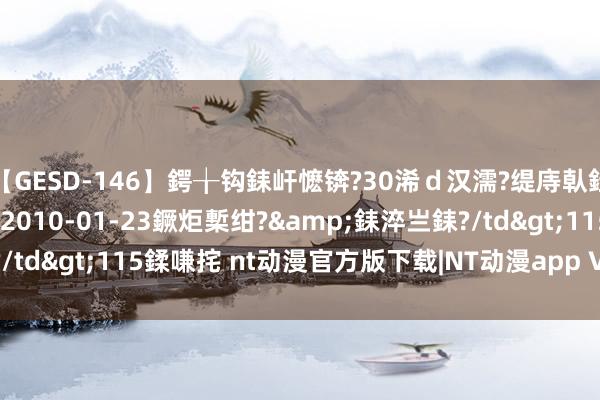 【GESD-146】鍔╁钩銇屽懡锛?30浠ｄ汉濡?缇庤倝銈傝笂銈?3浜?/a>2010-01-23鐝炬槧绀?&銇淬亗銇?/td>115鍒嗛挓 nt动漫官方版下载|NT动漫app V1.2 最新版下载