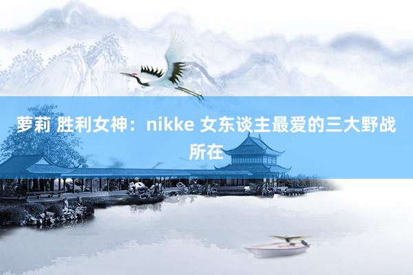 萝莉 胜利女神：nikke 女东谈主最爱的三大野战所在