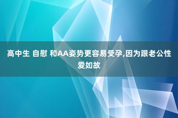 高中生 自慰 和AA姿势更容易受孕，因为跟老公性爱如故