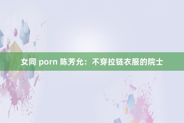 女同 porn 陈芳允：不穿拉链衣服的院士