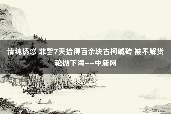 清纯诱惑 菲警7天拾得百余块古柯碱砖 被不解货轮抛下海——中新网