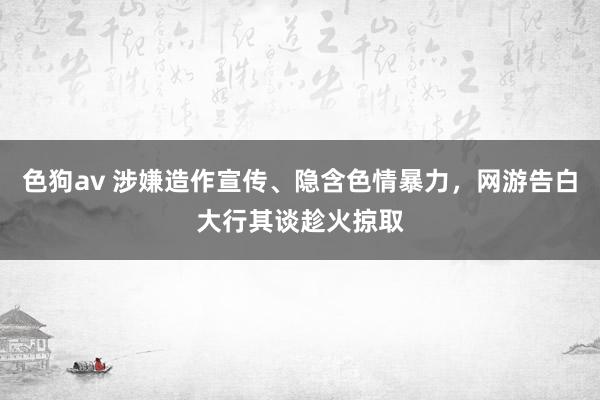 色狗av 涉嫌造作宣传、隐含色情暴力，网游告白大行其谈趁火掠取