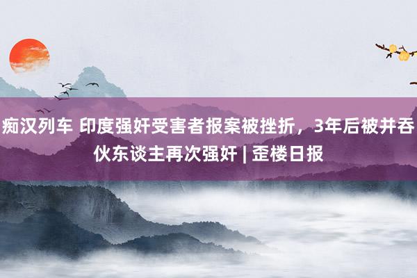 痴汉列车 印度强奸受害者报案被挫折，3年后被并吞伙东谈主再次强奸 | 歪楼日报