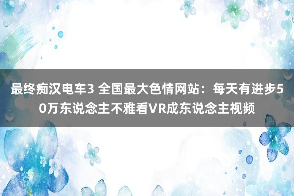 最终痴汉电车3 全国最大色情网站：每天有进步50万东说念主不雅看VR成东说念主视频