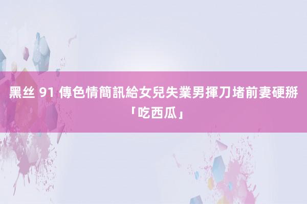 黑丝 91 傳色情簡訊給女兒　失業男揮刀堵前妻硬掰「吃西瓜」