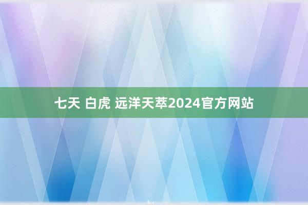 七天 白虎 远洋天萃2024官方网站