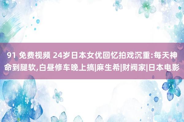 91 免费视频 24岁日本女优回忆拍戏沉重:每天神命到腿软，白昼修车晚上搞|麻生希|财阀家|日本电影