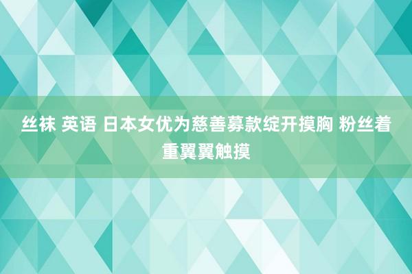 丝袜 英语 日本女优为慈善募款绽开摸胸 粉丝着重翼翼触摸