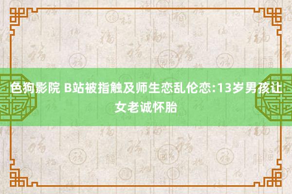 色狗影院 B站被指触及师生恋乱伦恋:13岁男孩让女老诚怀胎