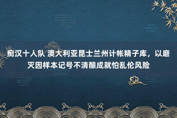 痴汉十人队 澳大利亚昆士兰州计帐精子库，以磨灭因样本记号不清酿成就怕乱伦风险