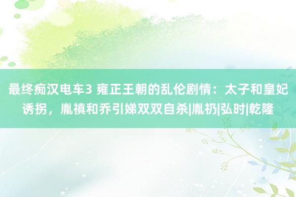 最终痴汉电车3 雍正王朝的乱伦剧情：太子和皇妃诱拐，胤禛和乔引娣双双自杀|胤礽|弘时|乾隆