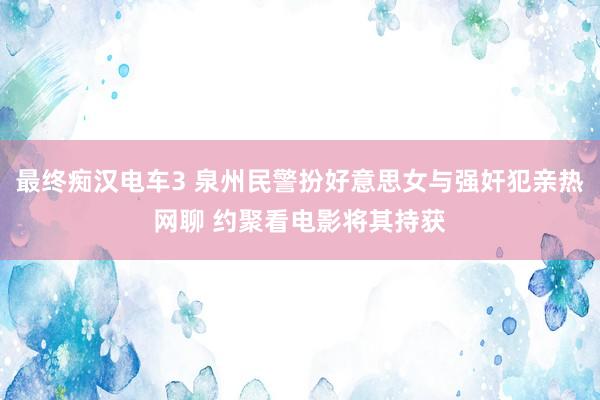 最终痴汉电车3 泉州民警扮好意思女与强奸犯亲热网聊 约聚看电影将其持获