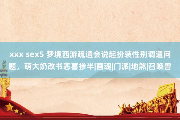 xxx sex5 梦境西游疏通会说起扮装性别调遣问题，萌大奶改书悲喜掺半|画魂|门派|地煞|召唤兽