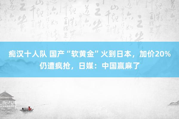 痴汉十人队 国产“软黄金”火到日本，加价20%仍遭疯抢，日媒：中国赢麻了