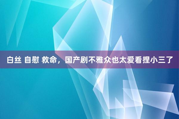 白丝 自慰 救命，国产剧不雅众也太爱看捏小三了