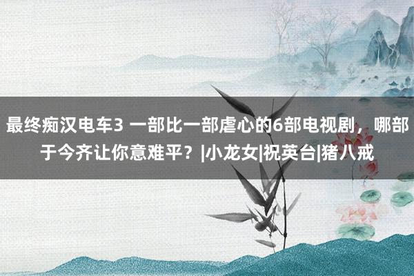 最终痴汉电车3 一部比一部虐心的6部电视剧，哪部于今齐让你意难平？|小龙女|祝英台|猪八戒