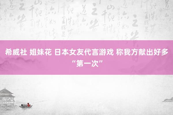 希威社 姐妹花 日本女友代言游戏 称我方献出好多“第一次”