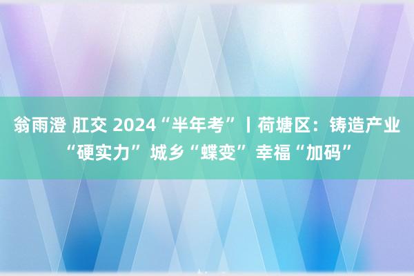 翁雨澄 肛交 2024“半年考”丨荷塘区：铸造产业“硬实力” 城乡“蝶变” 幸福“加码”