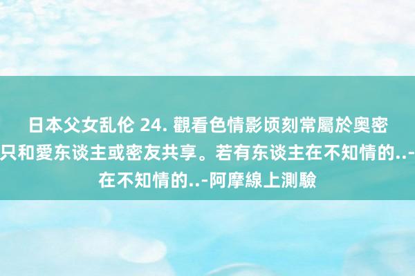 日本父女乱伦 24. 觀看色情影顷刻常屬於奥密的行為，最多只和愛东谈主或密友共享。若有东谈主在不知情的..-阿摩線上測驗