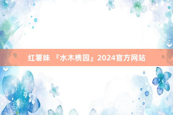 红薯妹 『水木槜园』2024官方网站