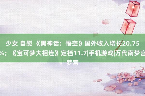 少女 自慰 《黑神话：悟空》国外收入增长20.75%；《宝可梦大相连》定档11.7|手机游戏|万代南梦宫