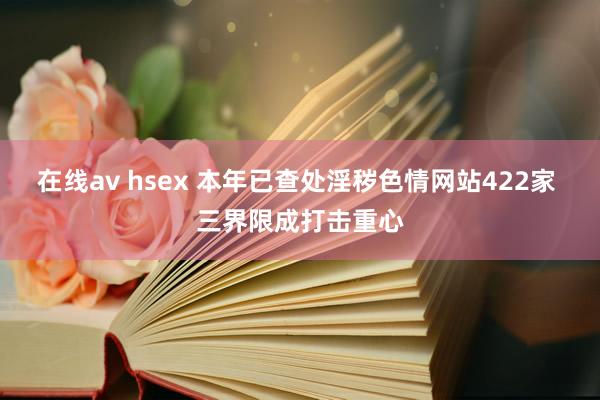 在线av hsex 本年已查处淫秽色情网站422家 三界限成打击重心