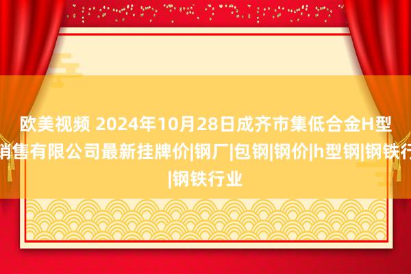 欧美视频 2024年10月28日成齐市集低合金H型钢销售有限公司最新挂牌价|钢厂|包钢|钢价|h型钢|钢铁行业