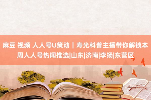 麻豆 视频 人人号U策动｜寿光科普主播带你解锁本周人人号热闻推选|山东|济南|李扬|东营区