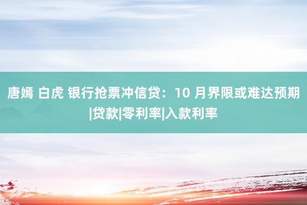 唐嫣 白虎 银行抢票冲信贷：10 月界限或难达预期|贷款|零利率|入款利率