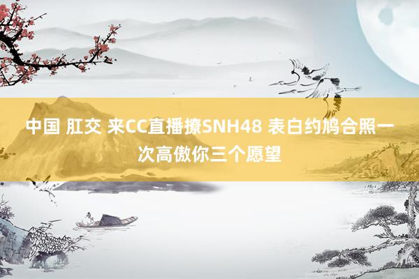 中国 肛交 来CC直播撩SNH48 表白约鸠合照一次高傲你三个愿望