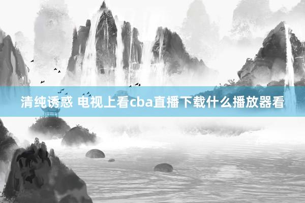 清纯诱惑 电视上看cba直播下载什么播放器看