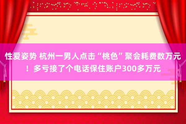 性爱姿势 杭州一男人点击“桃色”聚会耗费数万元！多亏接了个电话保住账户300多万元