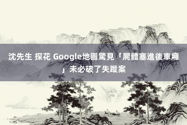 沈先生 探花 Google地圖驚見「屍體塞進後車廂」　未必破了失蹤案