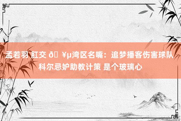 孟若羽 肛交 🥵湾区名嘴：追梦播客伤害球队 科尔忌妒助教计策 是个玻璃心